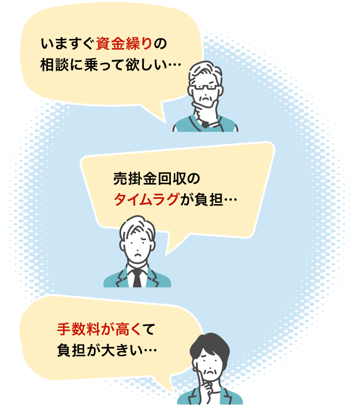 いますぐ資金繰りの相談に乗って欲しい…
                        売掛金回収のタイムラグが負担…
                        手数料が高くて負担が大きい…